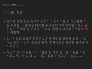 CODE COMPLETE
비유의 마법
▸유추를 통해 종종 중대한 발전이 이뤄지기도 함.어설프게 아
는 주제를 더 잘 아는 비슷한 주제와 비교해 이해함으로써 덜
친숙한 주제를 잘 이해할 수 있다. 이렇게 사용하는것을 '모델
링’이라함
▸일반적으로 모델은 생생하고 전체 개념의 윤곽을 잡을 수 있
다는 장점이 있고, 특성과 관계. 추가적으로 연구할 영역을 제
시해준다.
▸개인적 생각으로는 의사소통을 할 때도 올바른 비유를 하면
커뮤니케이션 할 때 더 도움이 될때가 많았던거 같습니다.
 