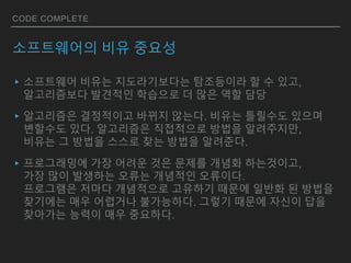 CODE COMPLETE
소프트웨어의 비유 중요성
▸소프트웨어 비유는 지도라기보다는 탐조등이라 할 수 있고,
알고리즘보다 발견적인 학습으로 더 많은 역할 담당
▸알고리즘은 결정적이고 바뀌지 않는다. 비유는 틀릴수도 있으며
변할수도 있다. 알고리즘은 직접적으로 방법을 알려주지만,
비유는 그 방법을 스스로 찾는 방법을 알려준다.
▸프로그래밍에 가장 어려운 것은 문제를 개념화 하는것이고,
가장 많이 발생하는 오류는 개념적인 오류이다.
프로그램은 저마다 개념적으로 고유하기 때문에 일반화 된 방법을
찾기에는 매우 어렵거나 불가능하다. 그렇기 때문에 자신이 답을
찾아가는 능력이 매우 중요하다.
 