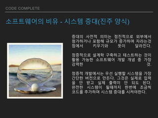 CODE COMPLETE
소프트웨어의 비유 - 시스템 증대(진주 양식)
증대의 사전적 의미는 점진적으로 외부에서
첨가하거나 포함해 규모가 증가하며 자라는것
점에서 키우기와 뜻이 달라진다.
점증적으로 설계학 구축하고 테스트하는 것이
활용 가능한 소프트웨어 개발 개념 중 가장
강력한 것.
점증적 개발에서는 우선 실행할 시스템을 가장
간단한 버전으로 만든다. 그것은 실제로 입력
을 안 받고 실제 출력이 안 되도 된다.
완전한 시스템이 될때까지 한번에 조금씩
코드를 추가하며 시스템 증대를 시켜야한다.
 