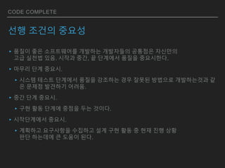 CODE COMPLETE
선행 조건의 중요성
▸품질이 좋은 소프트웨어를 개발하는 개발자들의 공통점은 자신만의
고급 실천법 있음. 시작과 중간, 끝 단계에서 품질을 중요시한다.
▸마무리 단계 중요시.
▸시스템 테스트 단계에서 품질을 강조하는 경우 잘못된 방법으로 개발하는것과 같
은 문제점 발견하기 어려움.
▸중간 단계 중요시.
▸구현 활동 단계에 중점을 두는 것이다.
▸시작단계에서 중요시.
▸계획하고 요구사항을 수집하고 설계 구현 활동 중 현재 진행 상황
판단 하는데에 큰 도움이 된다.
 
