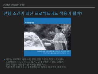 CODE COMPLETE
선행 조건이 최신 프로젝트에도 적용이 될까?
▸때로는 프로젝트 계획 수립 같은 성행 작업이 최신 소프트웨어
프로젝트에서 도움이 되지 않는다고 주장하는 사람도 있지만,
준비 작업의 가장 중요한 목표는 위험 축소.
가장 흔한 위험 요소는 불충분하거나 잘못된 프로젝트 계획이다.
 