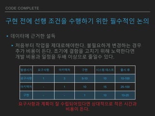 CODE COMPLETE
구현 전에 선행 조건을 수행하기 위한 필수적인 논의
▸데이터에 근거한 설득
▸처음부터 작업을 제대로해야한다. 불필요하게 변경하는 경우
추가 비용이 든다. 초기에 결함을 고치기 위해 노력한다면
개발 비용과 일정을 두배 이상으로 줄일수 있다.
발생시기 요구사항 아키텍처 구현 시스템 테스트 출시 후
요구사항 1 3 5-10 10 10-100
아키텍처 - 1 10 15 25-100
구현 - - 1 10 10-25
요구사항과 계획이 잘 수립되어있다면 상대적으로 적은 시간과
비용이 든다.
 