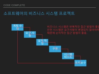 CODE COMPLETE
소프트웨어의 비즈니스 시스템 프로젝트
계획 수
립
요구 사
항
설계 작
업
구현
시스템
테스트
유지보수
비즈니스 시스템은 반복적인 접근 방법이 좋음
안전 시스템은 요구사항이 변경되지 않아야하
때문에 순차적인 접근 방법이 좋음.
 