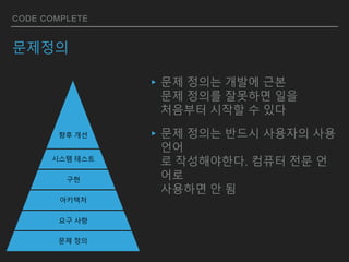 CODE COMPLETE
문제정의
▸문제 정의는 개발에 근본
문제 정의를 잘못하면 일을
처음부터 시작할 수 있다
▸문제 정의는 반드시 사용자의 사용
언어
로 작성해야한다. 컴퓨터 전문 언
어로
사용하면 안 됨
문제 정의
요구 사항
아키텍처
구현
시스템 테스트
향후 개선
 