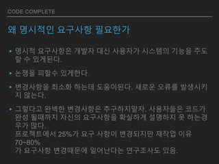 CODE COMPLETE
왜 명시적인 요구사항 필요한가
▸명시적 요구사항은 개발자 대신 사용자가 시스템의 기능을 주도
할 수 있게된다.
▸논쟁을 피할수 있게한다.
▸변경사항을 최소화 하는데 도움이된다. 새로운 오류를 발생시키
지 않는다.
▸그렇다고 완벽한 변경사항은 추구하지말자. 사용자들은 코드가
완성 될때까지 자신의 요구사항을 확실하게 설명하지 못 하는경
우가 많다.
프로젝트에서 25%가 요구 사항이 변경되지만 재작업 이유
70~80%
가 요구사항 변경때문에 일어난다는 연구조사도 있음.
 