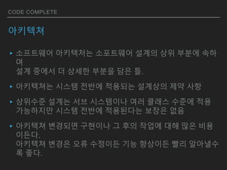 CODE COMPLETE
아키텍쳐
▸소프트웨어 아키텍처는 소포트웨어 설계의 상위 부분에 속하
며
설계 중에서 더 상세한 부분을 담은 틀.
▸아키텍쳐는 시스템 전반에 적용되는 설계상의 제약 사항
▸상위수준 설계는 서브 시스템이나 여러 클래스 수준에 적용
가능하지만 시스템 전반에 적용된다는 보장은 없음
▸아키텍쳐 변경되면 구현이나 그 후의 작업에 대해 많은 비용
이든다.
아키텍쳐 변경은 오류 수정이든 기능 향상이든 빨리 알아낼수
록 좋다.
 