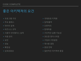 CODE COMPLETE
좋은 아키텍쳐의 요건
▸프로그램 구조
▸주요 클래스
▸데이터 설계
▸비즈니스 규칙
▸사용자 인터페이스 설계
▸자원 관리
▸보안
▸성능
▸확장성
▸상호운용성
▸국제호와 지역화
▸입력/출력
▸오류처리
▸장애허용
▸구조적인 실행 가능성
▸과도한 엔지니어링
▸구입과 구현결정
▸재사용 결정
▸변경 전략
▸일반적인 아키텍쳐 품질
 