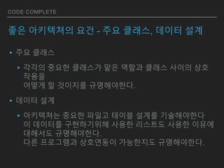 CODE COMPLETE
좋은 아키텍쳐의 요건 - 주요 클래스, 데이터 설계
▸주요 클래스
▸각각의 중요한 클래스가 맡은 역할과 클래스 사이의 상호
작용을
어떻게 할 것이지를 규명해야한다.
▸데이터 설계
▸아키텍쳐는 중요한 파일고 테이블 설계를 기술해야한다
이 데이터를 구현하기위해 사용한 리스트도 사용한 이유에
대해서도 규명해야한다.
다른 프로그램과 상호연동이 가능한지도 규명해야한다.
 