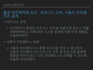CODE COMPLETE
좋은 아키텍쳐의 요건 - 비즈니스 규칙, 사용자 인터페
이스 설계
▸비즈니스 규칙
▸아키텍처가 특정한 비즈니스 규칙을 따른다면 반드시 이를
규명해야하고, 이에 따른 시스템 설계에 따른 미친 영향을
기술해야한다.
▸사용자 인터페이스 설계
▸사용자 인터페이스는 종종 요구사항 작성 시 명시된다.
사용자 인터페이스는 비즈니스 규칙 및 프로그램 결과에
영향을 미치지 않고 다른 인터페이스로 대체할 수 있도록
모듈화 되어야한다.
 