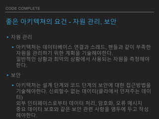 CODE COMPLETE
좋은 아키텍쳐의 요건 - 자원 관리, 보안
▸자원 관리
▸아키텍처는 데이터베이스 연결과 스레드, 핸들과 같이 부족한
자원을 관리하기 위한 계획을 기술해야한다.
일반적인 상황과 최악의 상황에서 사용되는 자원을 측정해야
한다.
▸보안
▸아키텍처는 설계 단계와 코드 단계의 보안에 대한 접근방법을
기술해야한다. 신뢰할수 없는 데이터(클라에서 던져주는 데이
터)
외부 인터페이스로부터 데이터 처리, 암호화, 오류 메시지
중요 데이터 보호와 같은 보안 관련 사항을 염두에 두고 작성
해야한다.
 