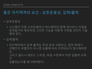 CODE COMPLETE
좋은 아키텍쳐의 요건 - 상호운용성, 입력/출력
▸상호운용성
▸시스템이 다른 소프트웨어나 하드웨어와 함께 데이터나 자원을
공유할거라 예상하면 그러한 기능을 어떻게 구현할 것인지 기술
해야 한다.
▸입력/출력
▸아키텍처에서 입력 출력도 주의 깊게 사용하고, 입력 체계가
선행인지 후행인지 아니면 상황에 따라 선택되는지 명시해야한
다.
그리고 필드나 레코드 스트림, 파일 수준에서 어떤 입출력 오류
가
검출되는지를 명시해야한다.
 