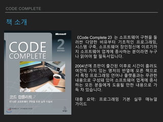 CODE COMPLETE
책 소개
《Code Complete 2》는 소프트웨어 구현을 둘
러싼 다양한 비유부터 기초적인 프로그래밍,
시스템 구축, 소프트웨어 장인정신에 이르기까
지 소프트웨어 업계에 종사하는 분이라면 누구
나 읽어야 할 필독서입니다.
2004년에 초판이 출간된 이후로 시간이 흘러도
여전히 가치 있는 명저의 반열에 오른 책으로
서 특정 프로그래밍 언어나 플랫폼과는 무관한
내용으로 구성돼 있어 소프트웨어 업계에 종사
하는 모든 분들에게 도움될 만한 내용으로 가
득 차 있습니다.
대충 요약: 프로그래밍 기본 실무 매뉴얼
가이드
 