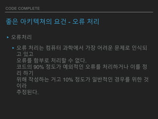 CODE COMPLETE
좋은 아키텍쳐의 요건 - 오류 처리
▸오류처리
▸오류 처리는 컴퓨터 과학에서 가장 어려운 문제로 인식되
고 있고
오류를 함부로 처리할 수 없다.
코드의 90% 정도가 예외적인 오류를 처리하거나 이를 정
리 하기
위해 작성하는 거고 10% 정도가 일반적인 경우를 위한 것
이라
추정된다.
 