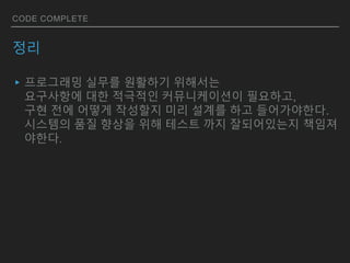CODE COMPLETE
정리
▸프로그래밍 실무를 원활하기 위해서는
요구사항에 대한 적극적인 커뮤니케이션이 필요하고,
구현 전에 어떻게 작성할지 미리 설계를 하고 들어가야한다.
시스템의 품질 향상을 위해 테스트 까지 잘되어있는지 책임져
야한다.
 