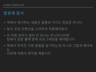 CODE COMPLETE
발표에 앞서
▸책에서 제시하는 내용은 일종의 가이드 정답은 아니다
▸팀의 코딩 컨벤션을 고려하여 적용해야한다
▸저 처럼 연차가 얼마 안 되시는 주니어시라면
팀에서 정한 룰에 맞춰 프로그래밍을 해야합니다
▸책에서 주어진 구현 방법을 암기하는게 아니라 그렇게 해야하
는
이유에 대해서 생각을 해봅시다
 