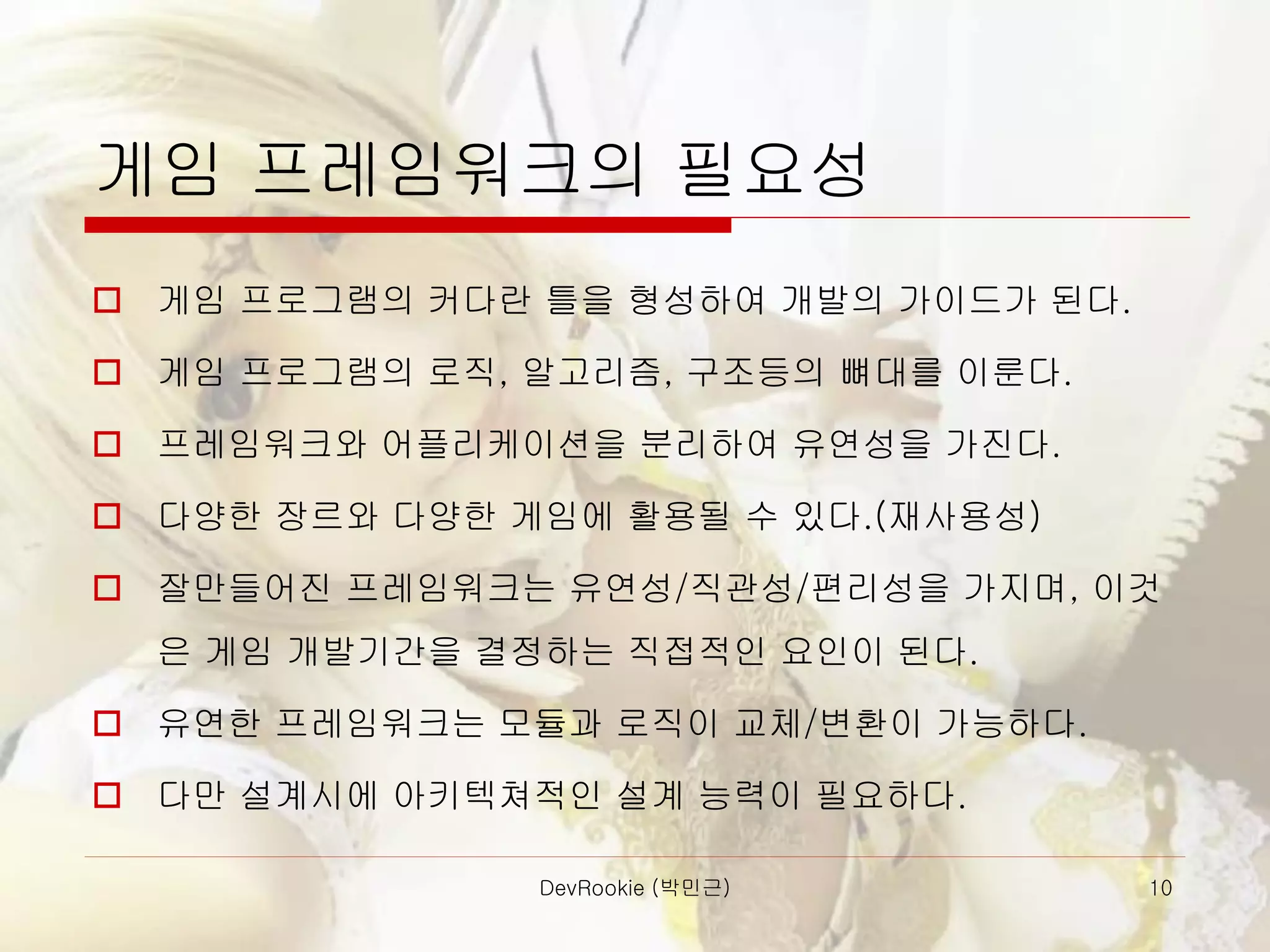 DevRookie (박민근) 10
게임 프레임워크의 필요성
 게임 프로그램의 커다란 틀을 형성하여 개발의 가이드가 된다.
 게임 프로그램의 로직, 알고리즘, 구조등의 뼈대를 이룬다.
 프레임워크와 어플리케이션을 분리하여 유연성을 가진다.
 다양한 장르와 다양한 게임에 활용될 수 있다.(재사용성)
 잘만들어진 프레임워크는 유연성/직관성/편리성을 가지며, 이것
은 게임 개발기간을 결정하는 직접적인 요인이 된다.
 유연한 프레임워크는 모듈과 로직이 교체/변환이 가능하다.
 다만 설계시에 아키텍쳐적인 설계 능력이 필요하다.
 