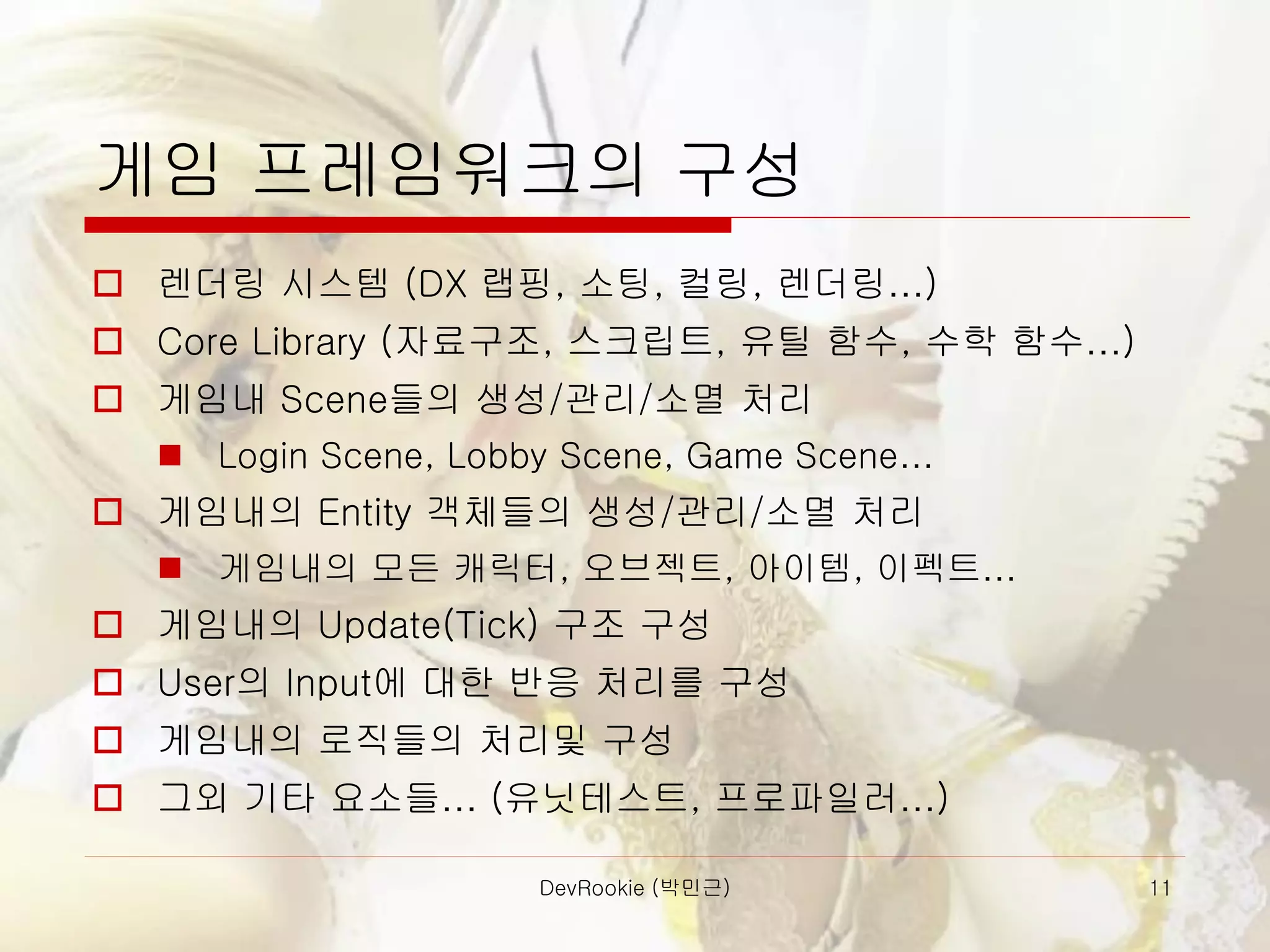 DevRookie (박민근) 11
게임 프레임워크의 구성
 렌더링 시스템 (DX 랩핑, 소팅, 컬링, 렌더링…)
 Core Library (자료구조, 스크립트, 유틸 함수, 수학 함수…)
 게임내 Scene들의 생성/관리/소멸 처리
◼ Login Scene, Lobby Scene, Game Scene…
 게임내의 Entity 객체들의 생성/관리/소멸 처리
◼ 게임내의 모든 캐릭터, 오브젝트, 아이템, 이펙트…
 게임내의 Update(Tick) 구조 구성
 User의 Input에 대한 반응 처리를 구성
 게임내의 로직들의 처리및 구성
 그외 기타 요소들… (유닛테스트, 프로파일러…)
 