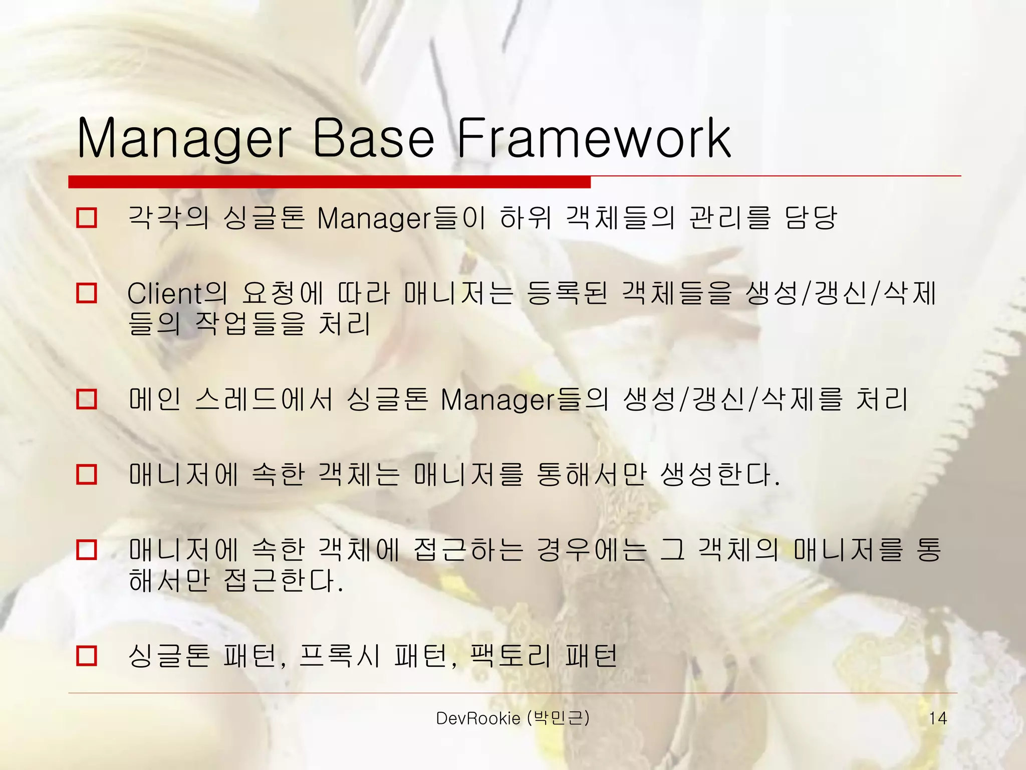 DevRookie (박민근) 14
Manager Base Framework
 각각의 싱글톤 Manager들이 하위 객체들의 관리를 담당
 Client의 요청에 따라 매니저는 등록된 객체들을 생성/갱신/삭제
들의 작업들을 처리
 메인 스레드에서 싱글톤 Manager들의 생성/갱신/삭제를 처리
 매니저에 속한 객체는 매니저를 통해서만 생성한다.
 매니저에 속한 객체에 접근하는 경우에는 그 객체의 매니저를 통
해서만 접근한다.
 싱글톤 패턴, 프록시 패턴, 팩토리 패턴
 