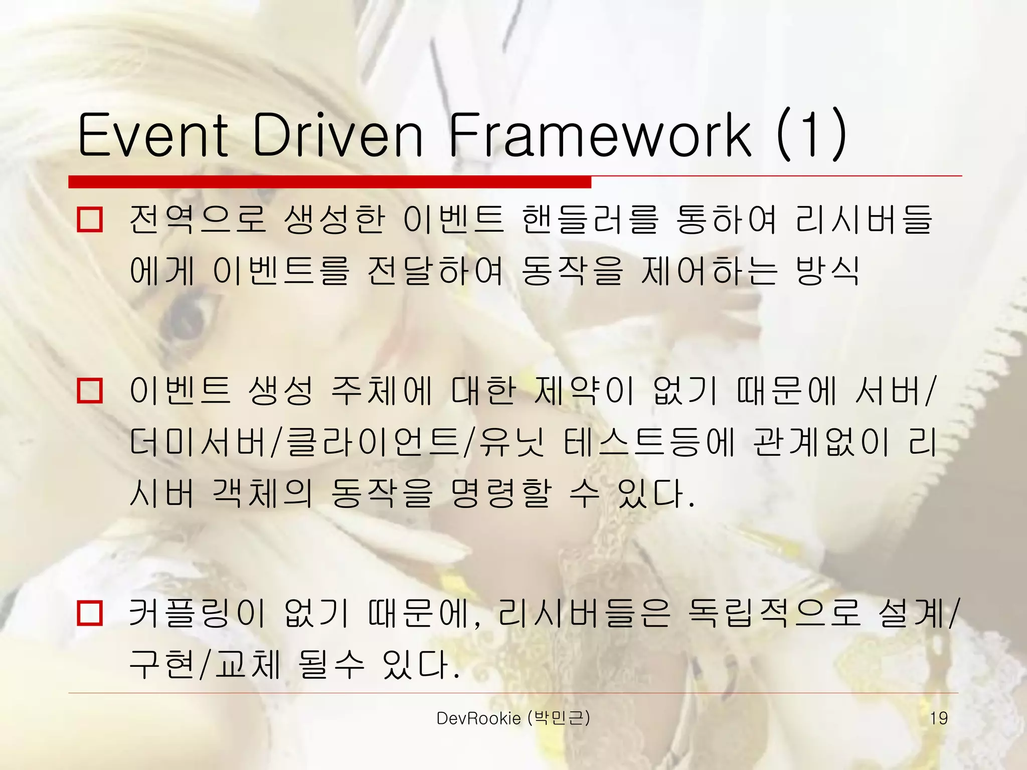 DevRookie (박민근) 19
Event Driven Framework (1)
 전역으로 생성한 이벤트 핸들러를 통하여 리시버들
에게 이벤트를 전달하여 동작을 제어하는 방식
 이벤트 생성 주체에 대한 제약이 없기 때문에 서버/
더미서버/클라이언트/유닛 테스트등에 관계없이 리
시버 객체의 동작을 명령할 수 있다.
 커플링이 없기 때문에, 리시버들은 독립적으로 설계/
구현/교체 될수 있다.
 