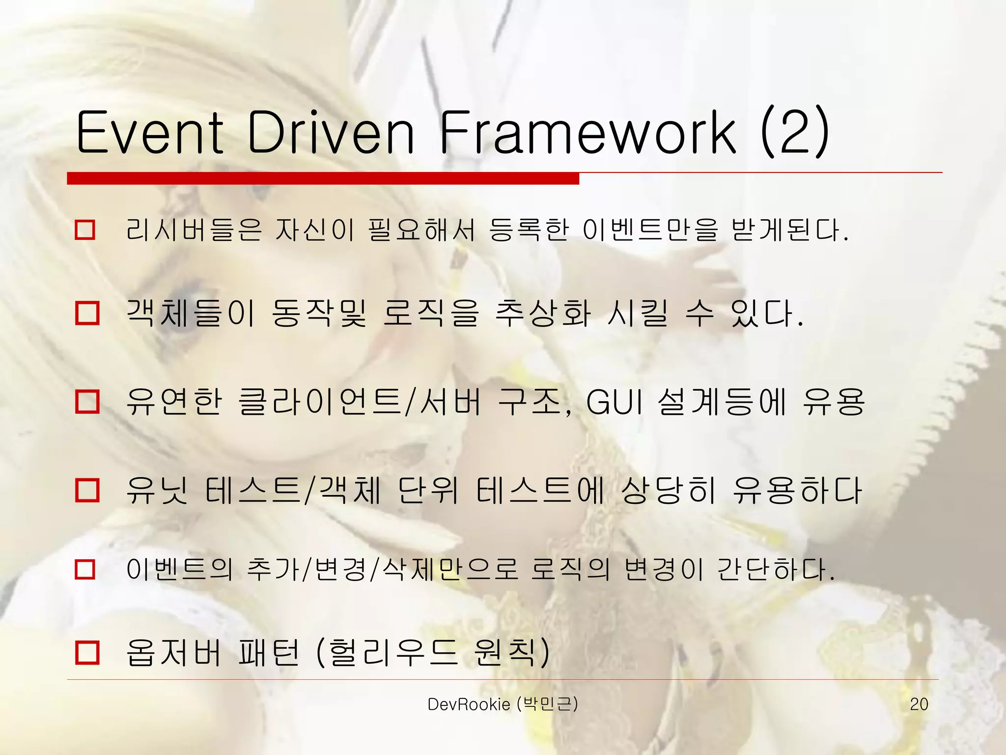DevRookie (박민근) 20
Event Driven Framework (2)
 리시버들은 자신이 필요해서 등록한 이벤트만을 받게된다.
 객체들이 동작및 로직을 추상화 시킬 수 있다.
 유연한 클라이언트/서버 구조, GUI 설계등에 유용
 유닛 테스트/객체 단위 테스트에 상당히 유용하다
 이벤트의 추가/변경/삭제만으로 로직의 변경이 간단하다.
 옵저버 패턴 (헐리우드 원칙)
 
