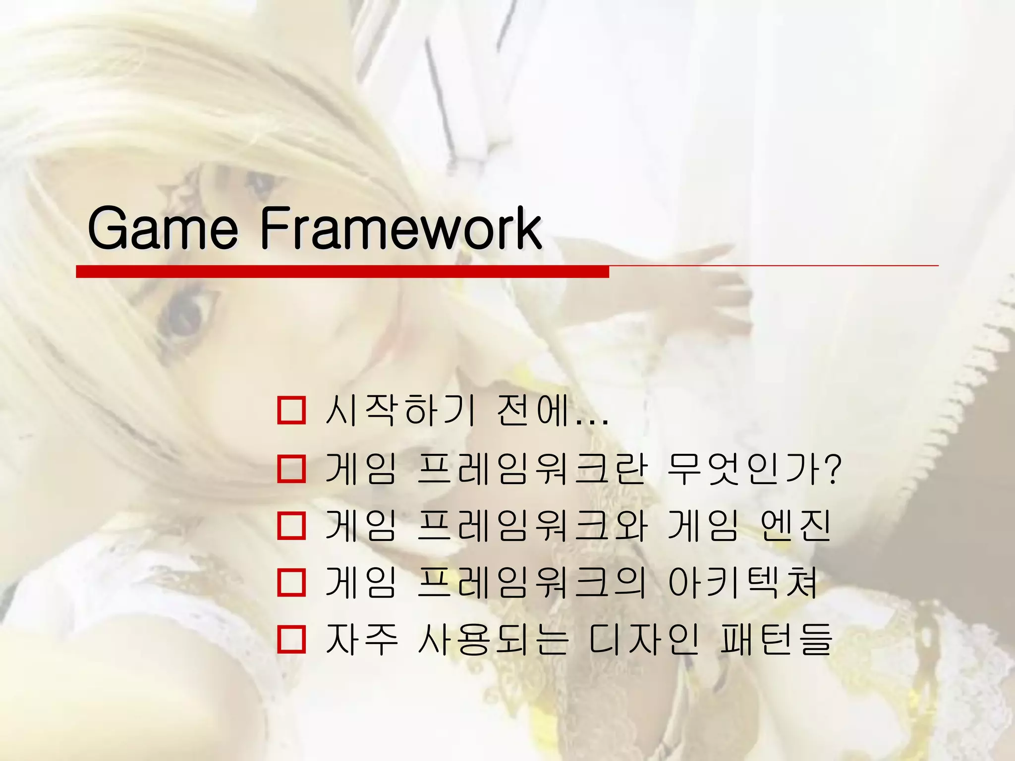 Game Framework
 시작하기 전에…
 게임 프레임워크란 무엇인가?
 게임 프레임워크와 게임 엔진
 게임 프레임워크의 아키텍쳐
 자주 사용되는 디자인 패턴들
 