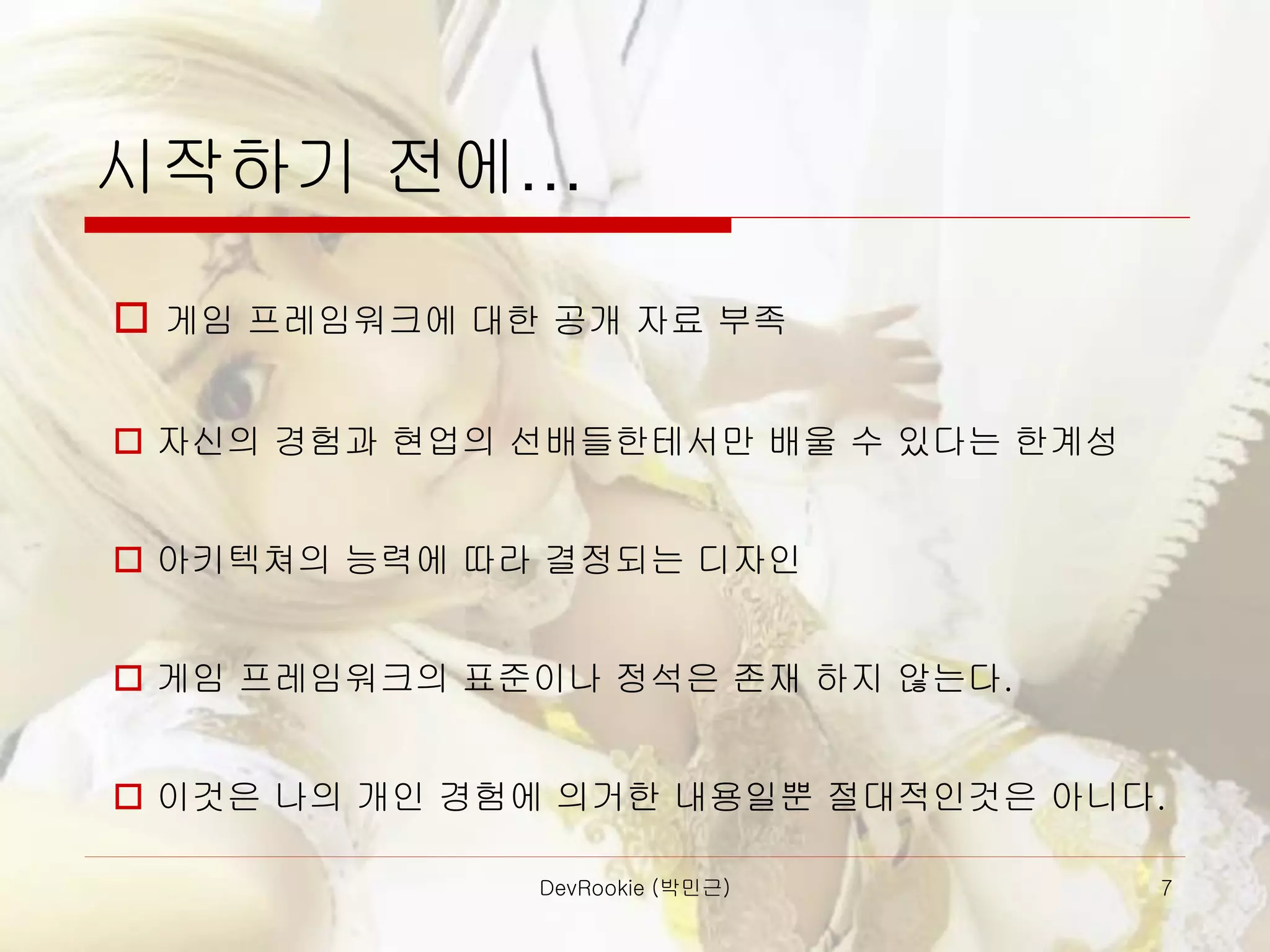 DevRookie (박민근) 7
시작하기 전에…
 게임 프레임워크에 대한 공개 자료 부족
 자신의 경험과 현업의 선배들한테서만 배울 수 있다는 한계성
 아키텍쳐의 능력에 따라 결정되는 디자인
 게임 프레임워크의 표준이나 정석은 존재 하지 않는다.
 이것은 나의 개인 경험에 의거한 내용일뿐 절대적인것은 아니다.
 