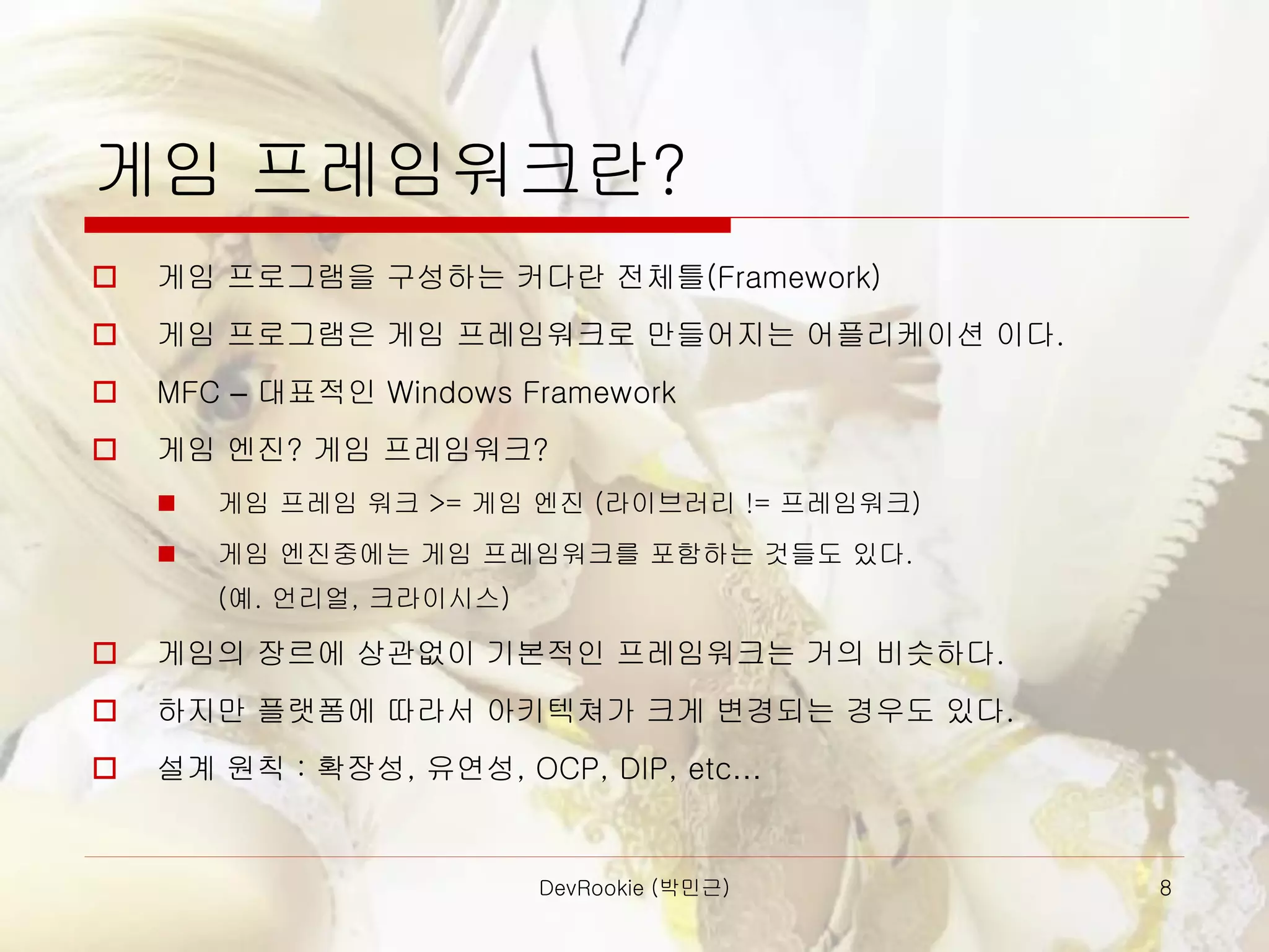 DevRookie (박민근) 8
게임 프레임워크란?
 게임 프로그램을 구성하는 커다란 전체틀(Framework)
 게임 프로그램은 게임 프레임워크로 만들어지는 어플리케이션 이다.
 MFC – 대표적인 Windows Framework
 게임 엔진? 게임 프레임워크?
◼ 게임 프레임 워크 >= 게임 엔진 (라이브러리 != 프레임워크)
◼ 게임 엔진중에는 게임 프레임워크를 포함하는 것들도 있다.
(예. 언리얼, 크라이시스)
 게임의 장르에 상관없이 기본적인 프레임워크는 거의 비슷하다.
 하지만 플랫폼에 따라서 아키텍쳐가 크게 변경되는 경우도 있다.
 설계 원칙 : 확장성, 유연성, OCP, DIP, etc…
 