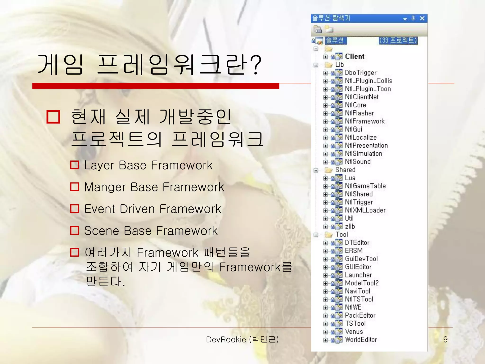 DevRookie (박민근) 9
게임 프레임워크란?
 현재 실제 개발중인
프로젝트의 프레임워크
 Layer Base Framework
 Manger Base Framework
 Event Driven Framework
 Scene Base Framework
 여러가지 Framework 패턴들을
조합하여 자기 게임만의 Framework를
만든다.
 