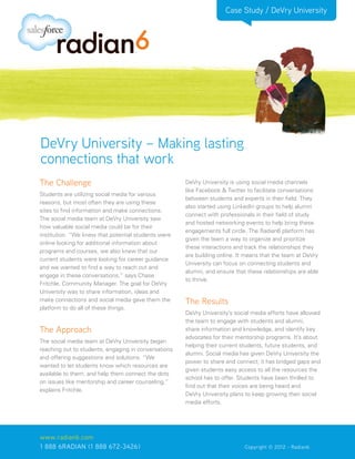 Case Study / DeVry University




DeVry University – Making lasting
connections that work
The Challenge                                         DeVry University is using social media channels
                                                      like Facebook & Twitter to facilitate conversations
Students are utilizing social media for various
                                                      between students and experts in their field. They
reasons, but most often they are using these
                                                      also started using LinkedIn groups to help alumni
sites to find information and make connections.
                                                      connect with professionals in their field of study
The social media team at DeVry University saw
                                                      and hosted networking events to help bring these
how valuable social media could be for their
                                                      engagements full circle. The Radian6 platform has
institution. “We knew that potential students were
                                                      given the team a way to organize and prioritize
online looking for additional information about
                                                      these interactions and track the relationships they
programs and courses, we also knew that our
                                                      are building online. It means that the team at DeVry
current students were looking for career guidance
                                                      University can focus on connecting students and
and we wanted to find a way to reach out and
                                                      alumni, and ensure that these relationships are able
engage in these conversations,” says Chase
                                                      to thrive.
Fritchle, Community Manager. The goal for DeVry
University was to share information, ideas and
make connections and social media gave them the       The Results
platform to do all of these things.
                                                      DeVry University’s social media efforts have allowed
                                                      the team to engage with students and alumni,
The Approach                                          share information and knowledge, and identify key
                                                      advocates for their mentorship programs. It’s about
The social media team at DeVry University began
                                                      helping their current students, future students, and
reaching out to students, engaging in conversations
                                                      alumni. Social media has given DeVry University the
and offering suggestions and solutions. “We
                                                      power to share and connect; it has bridged gaps and
wanted to let students know which resources are
                                                      given students easy access to all the resources the
available to them, and help them connect the dots
                                                      school has to offer. Students have been thrilled to
on issues like mentorship and career counseling,”
                                                      find out that their voices are being heard and
explains Fritchle.
                                                      DeVry University plans to keep growing their social
                                                      media efforts.




www.radian6.com
1 888 6RADIAN (1 888 672-3426)			                        	     	             Copyright © 2012 - Radian6
 