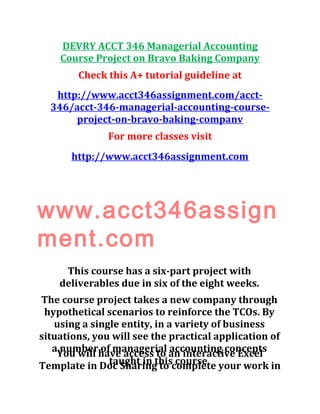 DEVRY ACCT 346 Managerial Accounting
Course Project on Bravo Baking Company
Check this A+ tutorial guideline at
http://www.acct346assignment.com/acct-
346/acct-346-managerial-accounting-course-
project-on-bravo-baking-companv
For more classes visit
http://www.acct346assignment.com
www.acct346assign
ment.com
This course has a six-part project with
deliverables due in six of the eight weeks.
The course project takes a new company through
hypothetical scenarios to reinforce the TCOs. By
using a single entity, in a variety of business
situations, you will see the practical application of
a number of managerial accounting concepts
taught in this course.
You will have access to an interactive Excel
Template in Doc Sharing to complete your work in
 