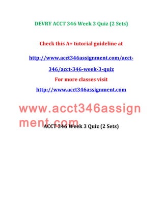 DEVRY ACCT 346 Week 3 Quiz (2 Sets)
Check this A+ tutorial guideline at
http://www.acct346assignment.com/acct-
346/acct-346-week-3-quiz
For more classes visit
http://www.acct346assignment.com
www.acct346assign
ment.comACCT 346 Week 3 Quiz (2 Sets)
 