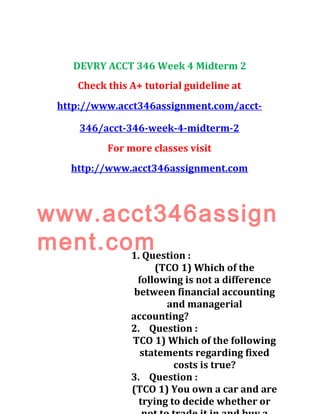 DEVRY ACCT 346 Week 4 Midterm 2
Check this A+ tutorial guideline at
http://www.acct346assignment.com/acct-
346/acct-346-week-4-midterm-2
For more classes visit
http://www.acct346assignment.com
www.acct346assign
ment.com1. Question :
(TCO 1) Which of the
following is not a difference
between financial accounting
and managerial
accounting?
2. Question :
TCO 1) Which of the following
statements regarding fixed
costs is true?
3. Question :
(TCO 1) You own a car and are
trying to decide whether or
 