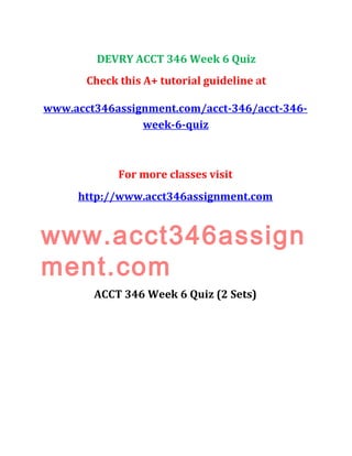 DEVRY ACCT 346 Week 6 Quiz
Check this A+ tutorial guideline at
www.acct346assignment.com/acct-346/acct-346-
week-6-quiz
For more classes visit
http://www.acct346assignment.com
www.acct346assign
ment.com
ACCT 346 Week 6 Quiz (2 Sets)
 