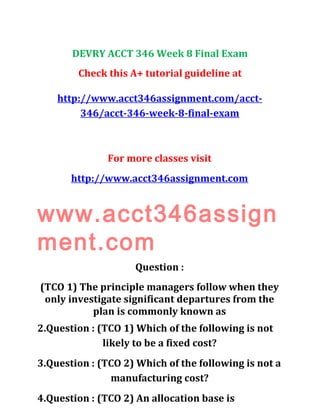 DEVRY ACCT 346 Week 8 Final Exam
Check this A+ tutorial guideline at
http://www.acct346assignment.com/acct-
346/acct-346-week-8-final-exam
For more classes visit
http://www.acct346assignment.com
www.acct346assign
ment.com
Question :
(TCO 1) The principle managers follow when they
only investigate significant departures from the
plan is commonly known as
2.Question : (TCO 1) Which of the following is not
likely to be a fixed cost?
3.Question : (TCO 2) Which of the following is not a
manufacturing cost?
4.Question : (TCO 2) An allocation base is
 