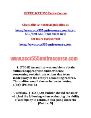 DEVRY ACCT 555 Entire Course
Check this A+ tutorial guideline at
http://www.acct555entirecourse.com/acct-
555/acct-555-final-exam-new
For more classes visit
http://www.acct555entirecourse.com
www.acct555entirecourse.com
1. (TCO B) An auditor was unable to obtain
sufficient appropriate audit evidence
concerning certain transactions due to an
inadequacy in the entity's accounting records.
The auditor would choose between issuing
a(an): (Points : 5)
Question2. (TCO K) An auditor should consider
which of the following when evaluating the ability
of a company to continue as a going concern?
(Points : 5)
 