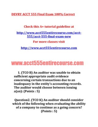 DEVRY ACCT 555 Final Exam 100% Correct
Check this A+ tutorial guideline at
http://www.acct555entirecourse.com/acct-
555/acct-555-final-exam-new
For more classes visit
http://www.acct555entirecourse.com
www.acct555entirecourse.com
1. (TCO B) An auditor was unable to obtain
sufficient appropriate audit evidence
concerning certain transactions due to an
inadequacy in the entity's accounting records.
The auditor would choose between issuing
a(an): (Points : 5)
Question2. (TCO K) An auditor should consider
which of the following when evaluating the ability
of a company to continue as a going concern?
(Points : 5)
 