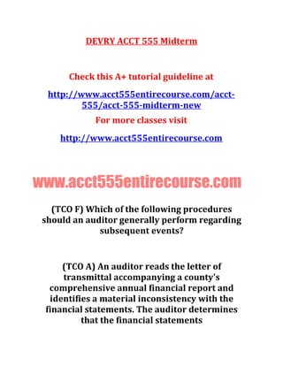 DEVRY ACCT 555 Midterm
Check this A+ tutorial guideline at
http://www.acct555entirecourse.com/acct-
555/acct-555-midterm-new
For more classes visit
http://www.acct555entirecourse.com
www.acct555entirecourse.com
(TCO F) Which of the following procedures
should an auditor generally perform regarding
subsequent events?
(TCO A) An auditor reads the letter of
transmittal accompanying a county's
comprehensive annual financial report and
identifies a material inconsistency with the
financial statements. The auditor determines
that the financial statements
 