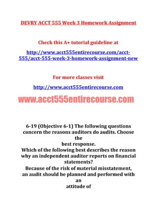 DEVRY ACCT 555 Week 3 Homework Assignment
Check this A+ tutorial guideline at
http://www.acct555entirecourse.com/acct-
555/acct-555-week-3-homework-assignment-new
For more classes visit
http://www.acct555entirecourse.com
www.acct555entirecourse.com
6-19 (Objective 6-1) The following questions
concern the reasons auditors do audits. Choose
the
best response.
Which of the following best describes the reason
why an independent auditor reports on financial
statements?
Because of the risk of material misstatement,
an audit should be planned and performed with
an
attitude of
 
