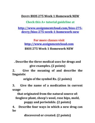 Devrv BIOS 275 Week 1 Homework NEW
Check this A+ tutorial guideline at
http://www.assignmentcloud.com/bios-275-
devry/bios-275-week-1-homework-new
For more classes visit
http://www.assignmentcloud.com
BIOS 275 Week 1 Homework NEW
. Describe the three medical uses for drugs and
give examples. (2 points)
2. Give the meaning of and describe the
linguistic
origin of the symbol Rx. (2 points)
3. Give the name of a medication in current
usage
that originated from the natural source of:
foxglove plant, sheep's wool, rose hips, mold,
poppy and periwinkle. (2 points)
4. Describe four ways in which a new drug can
be
discovered or created. (2 points)
 