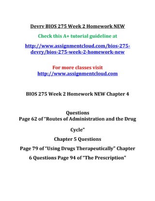 Devrv BIOS 275 Week 2 Homework NEW
Check this A+ tutorial guideline at
http://www.assignmentcloud.com/bios-275-
devry/bios-275-week-2-homework-new
For more classes visit
http://www.assignmentcloud.com
BIOS 275 Week 2 Homework NEW Chapter 4
Questions
Page 62 of “Routes of Administration and the Drug
Cycle"
Chapter 5 Questions
Page 79 of “Using Drugs Therapeutically" Chapter
6 Questions Page 94 of “The Prescription"
 