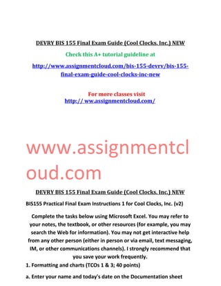 DEVRY BIS 155 Final Exam Guide (Cool Clocks. Inc.) NEW
Check this A+ tutorial guideline at
http://www.assignmentcloud.com/bis-155-devrv/bis-155-
final-exam-guide-cool-clocks-inc-new
For more classes visit
http:// ww.assignmentcloud.com/
www.assignmentcl
oud.com
DEVRY BIS 155 Final Exam Guide (Cool Clocks. Inc.) NEW
BIS155 Practical Final Exam Instructions 1 for Cool Clocks, Inc. (v2)
Complete the tasks below using Microsoft Excel. You may refer to
your notes, the textbook, or other resources (for example, you may
search the Web for information). You may not get interactive help
from any other person (either in person or via email, text messaging,
IM, or other communications channels). I strongly recommend that
you save your work frequently.
1. Formatting and charts (TCOs 1 & 3; 40 points)
a. Enter your name and today's date on the Documentation sheet
 