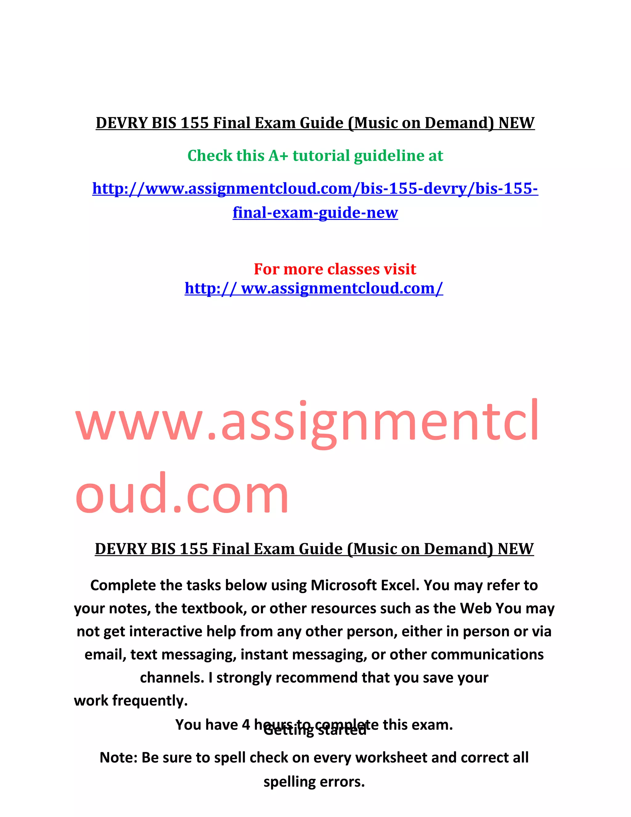 DEVRY BIS 155 Final Exam Guide (Music on Demand) NEW
Check this A+ tutorial guideline at
http://www.assignmentcloud.com/bis-155-devry/bis-155-
final-exam-guide-new
For more classes visit
http:// ww.assignmentcloud.com/
www.assignmentcl
oud.com
DEVRY BIS 155 Final Exam Guide (Music on Demand) NEW
Complete the tasks below using Microsoft Excel. You may refer to
your notes, the textbook, or other resources such as the Web You may
not get interactive help from any other person, either in person or via
email, text messaging, instant messaging, or other communications
channels. I strongly recommend that you save your
work frequently.
You have 4 hours to complete this exam.
Note: Be sure to spell check on every worksheet and correct all
spelling errors.
Getting started
 