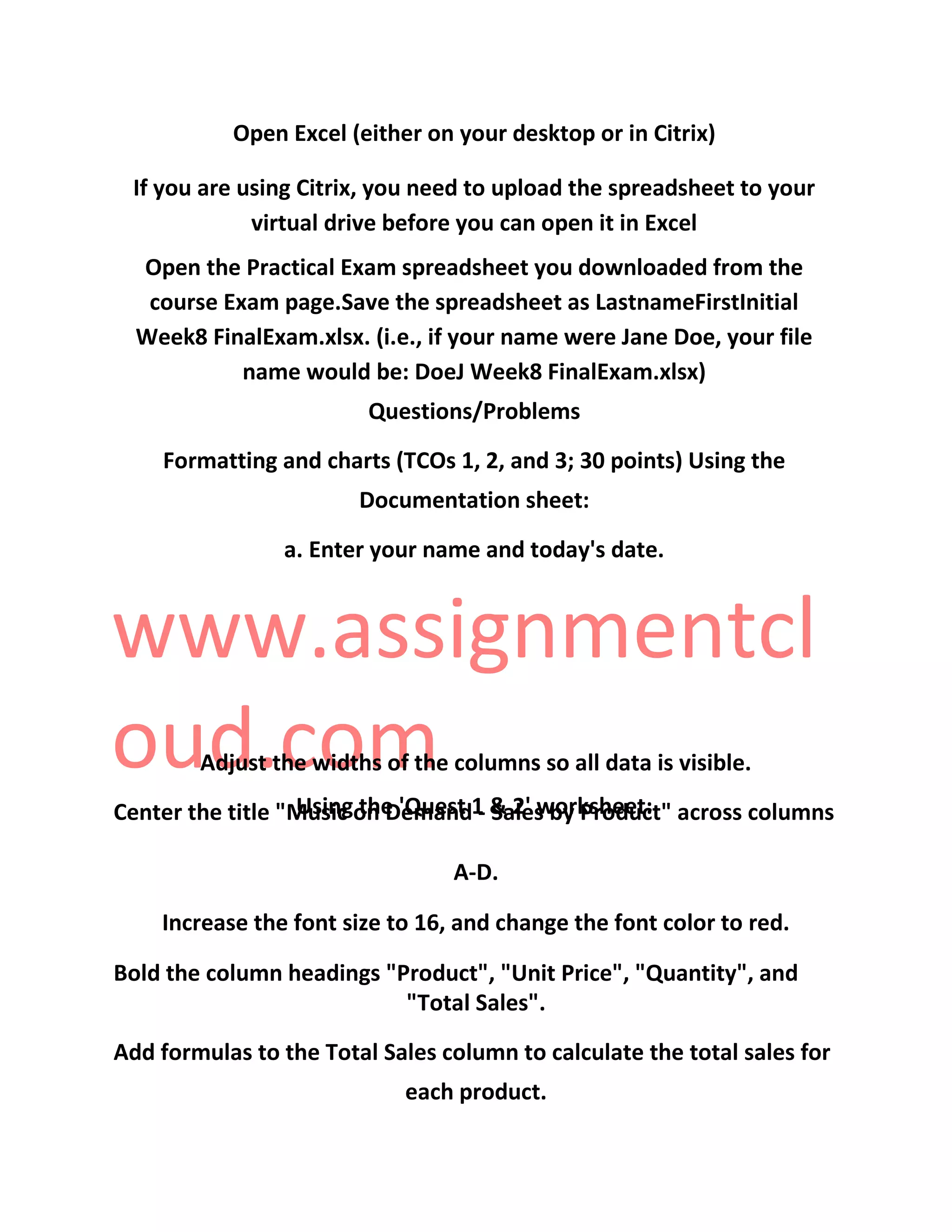 Open Excel (either on your desktop or in Citrix)
If you are using Citrix, you need to upload the spreadsheet to your
virtual drive before you can open it in Excel
Open the Practical Exam spreadsheet you downloaded from the
course Exam page.Save the spreadsheet as LastnameFirstInitial
Week8 FinalExam.xlsx. (i.e., if your name were Jane Doe, your file
name would be: DoeJ Week8 FinalExam.xlsx)
Questions/Problems
Formatting and charts (TCOs 1, 2, and 3; 30 points) Using the
Documentation sheet:
a. Enter your name and today's date.
www.assignmentcl
oud.com
Using the 'Quest 1 & 2' worksheet:
Adjust the widths of the columns so all data is visible.
Center the title "Music on Demand - Sales by Product" across columns
A-D.
Increase the font size to 16, and change the font color to red.
Bold the column headings "Product", "Unit Price", "Quantity", and
"Total Sales".
Add formulas to the Total Sales column to calculate the total sales for
each product.
 