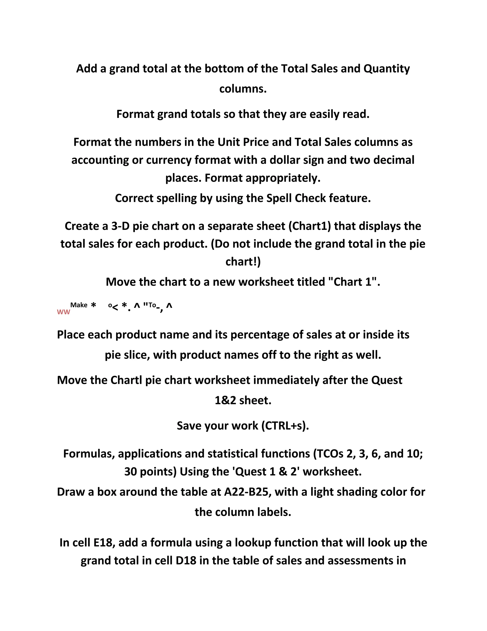 Add a grand total at the bottom of the Total Sales and Quantity
columns.
Format grand totals so that they are easily read.
Format the numbers in the Unit Price and Total Sales columns as
accounting or currency format with a dollar sign and two decimal
places. Format appropriately.
Correct spelling by using the Spell Check feature.
Create a 3-D pie chart on a separate sheet (Chart1) that displays the
total sales for each product. (Do not include the grand total in the pie
chart!)
Move the chart to a new worksheet titled "Chart 1".
WW
Make
* o
< *. ^ "To
-, ^
Place each product name and its percentage of sales at or inside its
pie slice, with product names off to the right as well.
Move the Chartl pie chart worksheet immediately after the Quest
1&2 sheet.
Save your work (CTRL+s).
Formulas, applications and statistical functions (TCOs 2, 3, 6, and 10;
30 points) Using the 'Quest 1 & 2' worksheet.
Draw a box around the table at A22-B25, with a light shading color for
the column labels.
In cell E18, add a formula using a lookup function that will look up the
grand total in cell D18 in the table of sales and assessments in
 