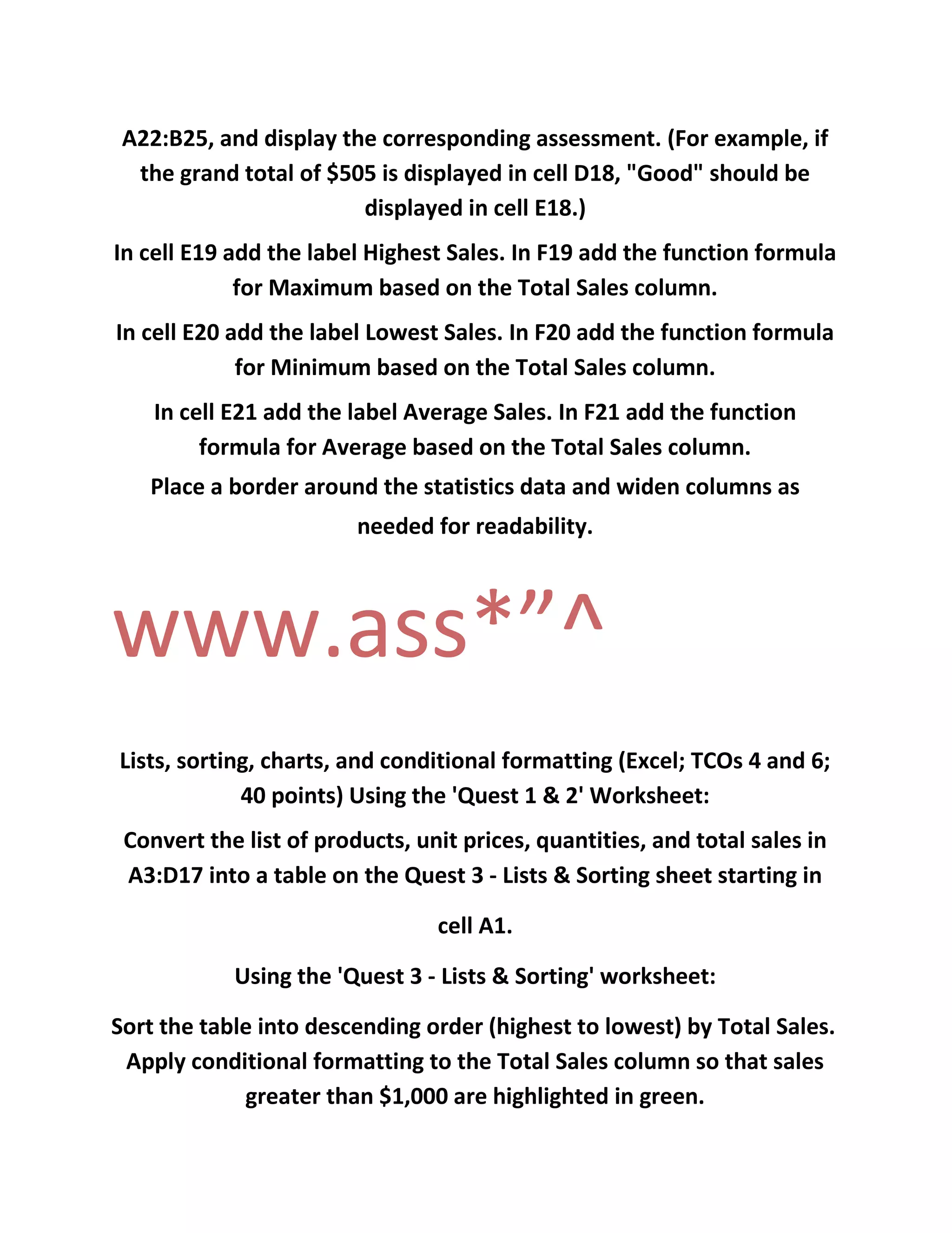 A22:B25, and display the corresponding assessment. (For example, if
the grand total of $505 is displayed in cell D18, "Good" should be
displayed in cell E18.)
In cell E19 add the label Highest Sales. In F19 add the function formula
for Maximum based on the Total Sales column.
In cell E20 add the label Lowest Sales. In F20 add the function formula
for Minimum based on the Total Sales column.
In cell E21 add the label Average Sales. In F21 add the function
formula for Average based on the Total Sales column.
Place a border around the statistics data and widen columns as
needed for readability.
www.ass*”^
Lists, sorting, charts, and conditional formatting (Excel; TCOs 4 and 6;
40 points) Using the 'Quest 1 & 2' Worksheet:
Convert the list of products, unit prices, quantities, and total sales in
A3:D17 into a table on the Quest 3 - Lists & Sorting sheet starting in
cell A1.
Using the 'Quest 3 - Lists & Sorting' worksheet:
Sort the table into descending order (highest to lowest) by Total Sales.
Apply conditional formatting to the Total Sales column so that sales
greater than $1,000 are highlighted in green.
 