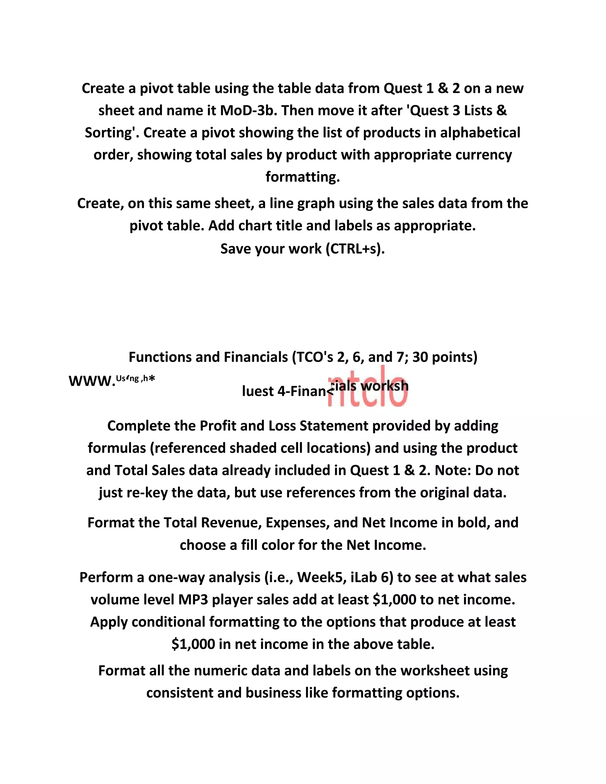 Create a pivot table using the table data from Quest 1 & 2 on a new
sheet and name it MoD-3b. Then move it after 'Quest 3 Lists &
Sorting'. Create a pivot showing the list of products in alphabetical
order, showing total sales by product with appropriate currency
formatting.
Create, on this same sheet, a line graph using the sales data from the
pivot table. Add chart title and labels as appropriate.
Save your work (CTRL+s).
Functions and Financials (TCO's 2, 6, and 7; 30 points)
WWW.Us
‘ng ,h
*
luest 4-Finan<
Complete the Profit and Loss Statement provided by adding
formulas (referenced shaded cell locations) and using the product
and Total Sales data already included in Quest 1 & 2. Note: Do not
just re-key the data, but use references from the original data.
Format the Total Revenue, Expenses, and Net Income in bold, and
choose a fill color for the Net Income.
Perform a one-way analysis (i.e., Week5, iLab 6) to see at what sales
volume level MP3 player sales add at least $1,000 to net income.
Apply conditional formatting to the options that produce at least
$1,000 in net income in the above table.
Format all the numeric data and labels on the worksheet using
consistent and business like formatting options.
 