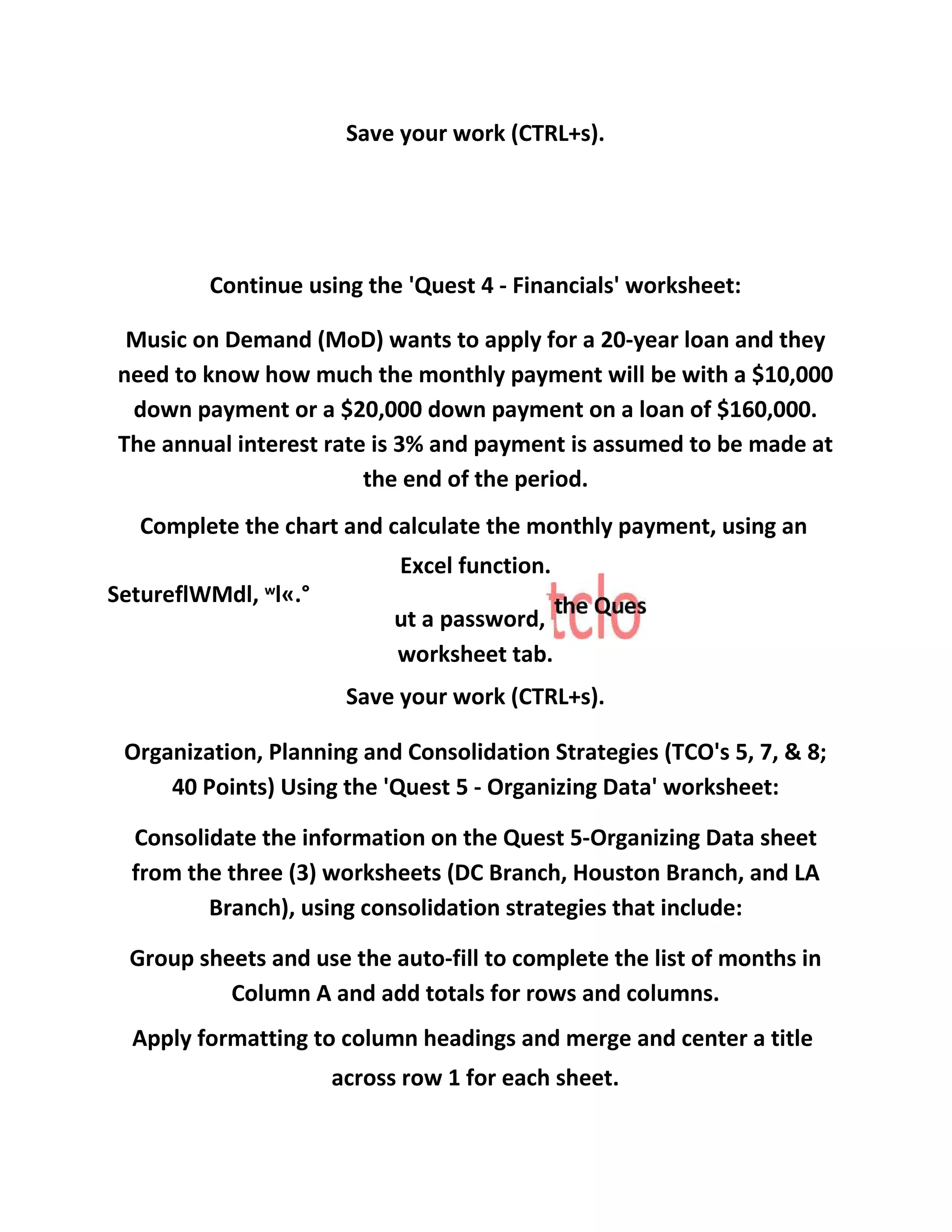 Save your work (CTRL+s).
Continue using the 'Quest 4 - Financials' worksheet:
Music on Demand (MoD) wants to apply for a 20-year loan and they
need to know how much the monthly payment will be with a $10,000
down payment or a $20,000 down payment on a loan of $160,000.
The annual interest rate is 3% and payment is assumed to be made at
the end of the period.
Complete the chart and calculate the monthly payment, using an
Excel function.
SetureflWMdl, w
l«.°
ut a password,
worksheet tab.
Save your work (CTRL+s).
Organization, Planning and Consolidation Strategies (TCO's 5, 7, & 8;
40 Points) Using the 'Quest 5 - Organizing Data' worksheet:
Consolidate the information on the Quest 5-Organizing Data sheet
from the three (3) worksheets (DC Branch, Houston Branch, and LA
Branch), using consolidation strategies that include:
Group sheets and use the auto-fill to complete the list of months in
Column A and add totals for rows and columns.
Apply formatting to column headings and merge and center a title
across row 1 for each sheet.
 