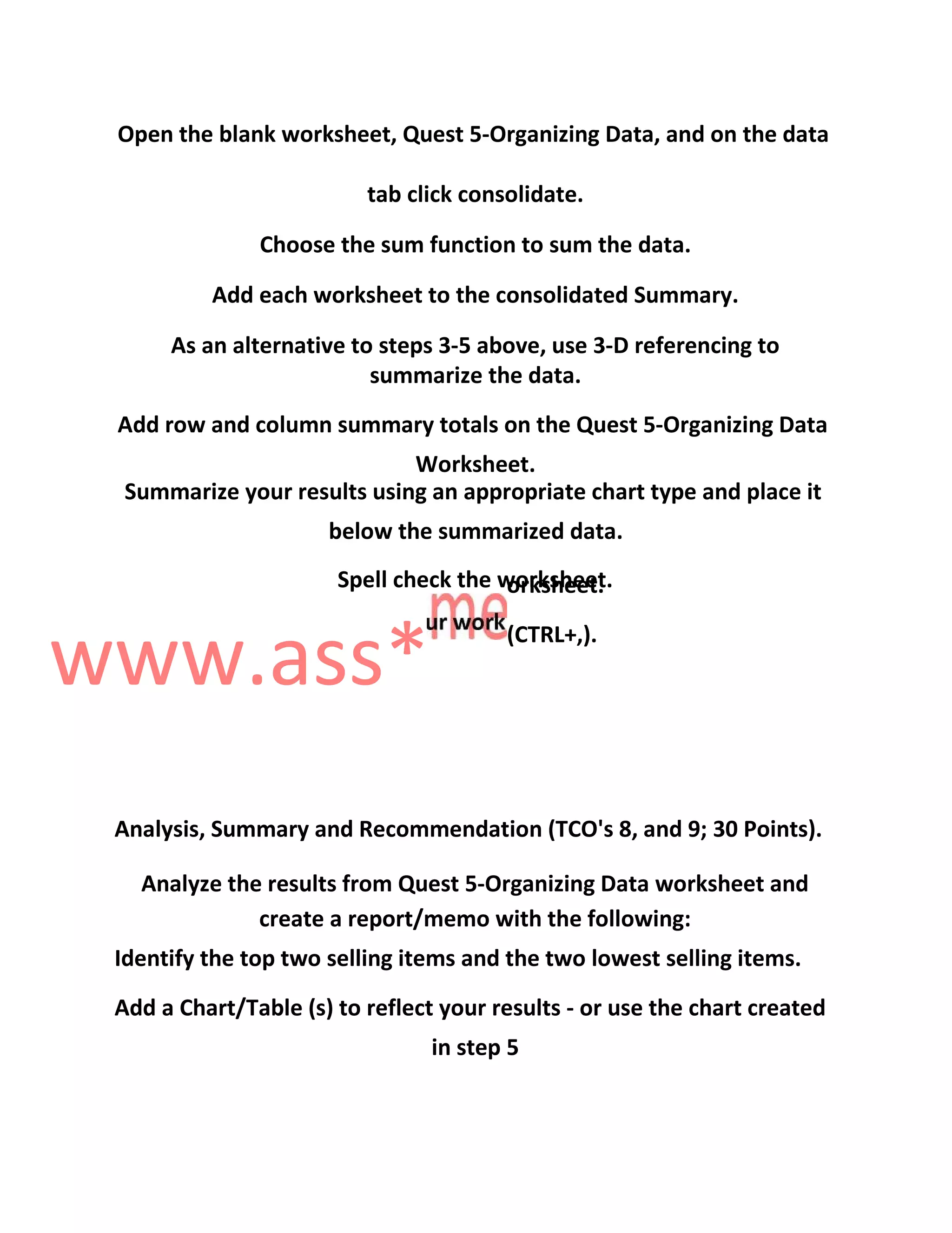 Open the blank worksheet, Quest 5-Organizing Data, and on the data
tab click consolidate.
Choose the sum function to sum the data.
Add each worksheet to the consolidated Summary.
As an alternative to steps 3-5 above, use 3-D referencing to
summarize the data.
Add row and column summary totals on the Quest 5-Organizing Data
Worksheet.
Summarize your results using an appropriate chart type and place it
below the summarized data.
Spell check the worksheet.
www.ass*
orksheet.
(CTRL+,).
Analysis, Summary and Recommendation (TCO's 8, and 9; 30 Points).
Analyze the results from Quest 5-Organizing Data worksheet and
create a report/memo with the following:
Identify the top two selling items and the two lowest selling items.
Add a Chart/Table (s) to reflect your results - or use the chart created
in step 5
 