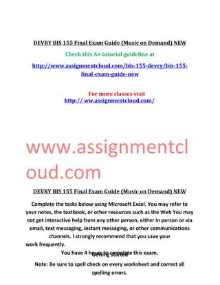 DEVRY BIS 155 Final Exam Guide (Music on Demand) NEW
Check this A+ tutorial guideline at
http://www.assignmentcloud.com/bis-155-devry/bis-155-
final-exam-guide-new
For more classes visit
http:// ww.assignmentcloud.com/
www.assignmentcl
oud.com
DEVRY BIS 155 Final Exam Guide (Music on Demand) NEW
Complete the tasks below using Microsoft Excel. You may refer to
your notes, the textbook, or other resources such as the Web You may
not get interactive help from any other person, either in person or via
email, text messaging, instant messaging, or other communications
channels. I strongly recommend that you save your
work frequently.
You have 4 hours to complete this exam.
Note: Be sure to spell check on every worksheet and correct all
spelling errors.
Getting started
 