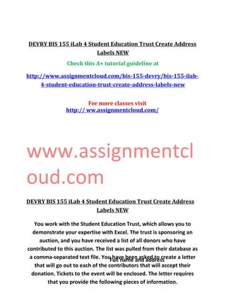 DEVRY BIS 155 iLab 4 Student Education Trust Create Address
Labels NEW
Check this A+ tutorial guideline at
http://www.assignmentcloud.com/bis-155-devry/bis-155-ilab-
4-student-education-trust-create-address-labels-new
For more classes visit
http:// ww.assignmentcloud.com/
www.assignmentcl
oud.com
DEVRY BIS 155 iLab 4 Student Education Trust Create Address
Labels NEW
You work with the Student Education Trust, which allows you to
demonstrate your expertise with Excel. The trust is sponsoring an
auction, and you have received a list of all donors who have
contributed to this auction. The list was pulled from their database as
a comma-separated text file. You have been asked to create a letter
that will go out to each of the contributors that will accept their
donation. Tickets to the event will be enclosed. The letter requires
that you provide the following pieces of information.
Full name and address
 